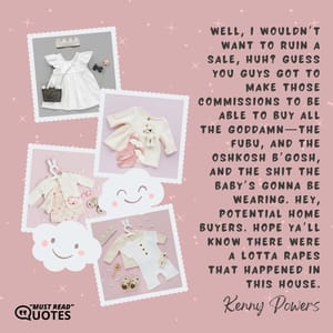 Well, I wouldn’t want to ruin a sale, huh? Guess you guys got to make those commissions to be able to buy all the goddamn—the FUBU, and the Oshkosh B’gosh, and the shit the baby’s gonna be wearing. Hey, potential home buyers. Hope ya’ll know there were a lotta rapes that happened in this house.