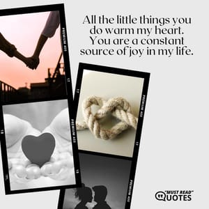 All the little things you do warm my heart. You are a constant source of joy in my life.