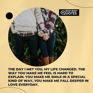 The day I met you, my life changed. The way you make me feel is hard to explain. You make me smile in a special kind of way, you make me fall deeper in love everyday.