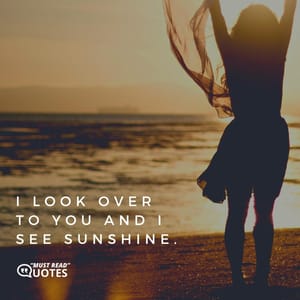 I look over to you and I see sunshine.
