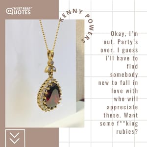 Okay, I’m out. Party’s over. I guess I’ll have to find somebody new to fall in love with who will appreciate these. Want some f**king rubies?