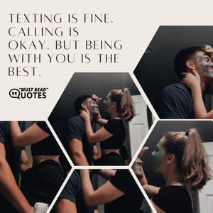 Texting is fine. Calling is okay. But being with you is the best.
