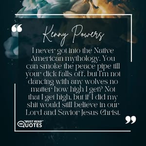 I never got into the Native American mythology. You can smoke the peace pipe till your dick falls off, but I’m not dancing with any wolves no matter how high I get? Not that I get high, but if I did my shit would still believe in our Lord and Savior Jesus Christ.