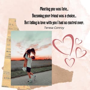 Meeting you was fate.. Becoming your friend was a choice.. But falling in love with you I had no control over.