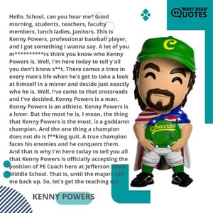 Hello. School, can you hear me? Good morning, students, teachers, faculty members, lunch ladies, janitors. This is Kenny Powers, professional baseball player, and I got something I wanna say. A lot of you m**********rs think you know who Kenny Powers is. Well, I'm here today to tell y'all you don't know s**t. There comes a time in every man's life when he's got to take a look at himself in a mirror and decide just exactly who he is. Well, I've come to that crossroads and I've decided. Kenny Powers is a man. Kenny Powers is an athlete. Kenny Powers is a lover. But the most he is, I mean, the thing that Kenny Powers is the most, is a goddamn champion. And the one thing a champion does not do is f**king quit. A true champion faces his enemies and he conquers them. And that is why I'm here today to tell you all that Kenny Powers is officially accepting the position of PE Coach here at Jefferson Davis Middle School. That is, until the majors call me back up. So, let's get the teaching on!