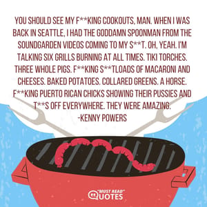 You should see my f**king cookouts, man. When I was back in Seattle, I had the goddamn Spoonman from the Soundgarden videos coming to my s**t. Oh, yeah. I'm talking six grills burning at all times. Tiki Torches. Three whole pigs. F**king s**tloads of macaroni and cheeses. Baked potatoes. Collared greens. A horse. F**king Puerto Rican chicks showing their pussies and t**s off everywhere. They were amazing.