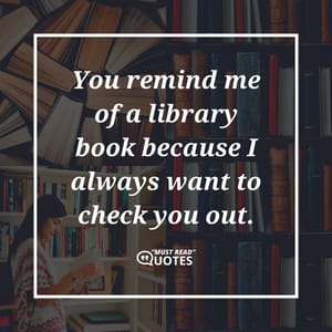 You remind me of a library book because I always want to check you out.