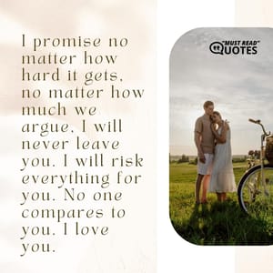 I promise no matter how hard it gets, no matter how much we argue, I will never leave you. I will risk everything for you. No one compares to you. I love you.