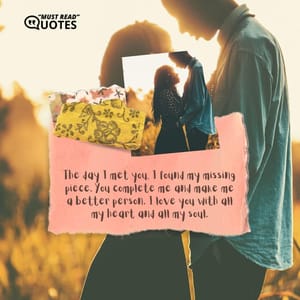 The day I met you, I found my missing piece. You complete me and make me a better person. I love you with all my heart and all my soul.