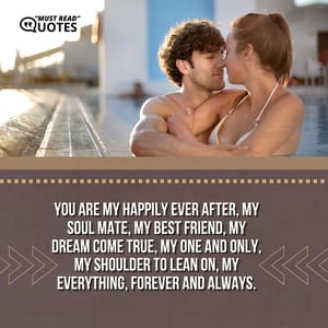 You are my happily ever after, my soul mate, my best friend, my dream come true, my one and only, my shoulder to lean on, my everything, forever and always.