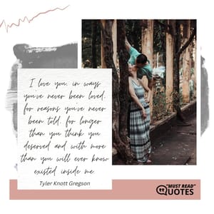 I love you, in ways you've never been loved, for reasons you've never been told, for longer than you think you deserved and with more than you will ever know existed inside me.