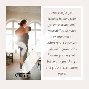 I love you for your sense of humor, your generous heart, and your ability to make any situation an adventure. I love you now and I promise to love the person you'll become as you change and grow in the coming years.