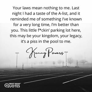 Your laws mean nothing to me. Last night I had a taste of the A-list, and it reminded me of something I’ve known for a very long time, I’m better than you. This little f*ckin’ parking lot here, this may be your kingdom, your legacy, it’s a piss in the pool to me.