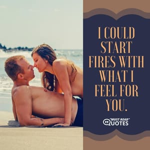 I could start fires with what I feel for you.