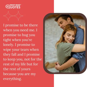I promise to be there when you need me. I promise to hug you tight when you're lonely. I promise to wipe your tears when they fall and I promise to keep you, not for the rest of my life but for the rest of yours because you are my everything.