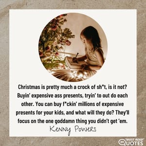 Christmas is pretty much a crock of sh*t, is it not? Buyin’ expensive ass presents, tryin’ to out do each other. You can buy f*ckin’ millions of expensive presents for your kids, and what will they do? They’ll focus on the one goddamn thing you didn’t get ’em.