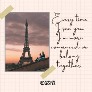 Every time I see you I'm more convinced we belong together.