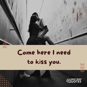 Come here I need to kiss you.