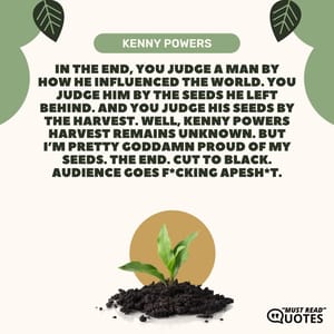 In the end, you judge a man by how he influenced the world. You judge him by the seeds he left behind. And you judge his seeds by the harvest. Well, Kenny Powers harvest remains unknown. But I’m pretty goddamn proud of my seeds. The end. Cut to black. Audience goes f*cking apesh*t.