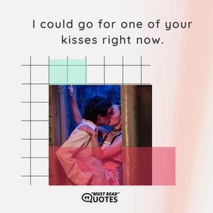 I could go for one of your kisses right now.