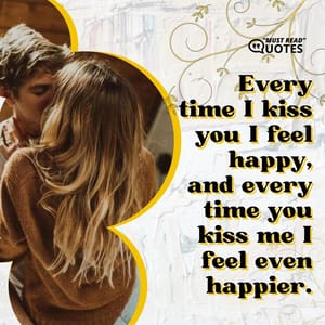 Every time I kiss you I feel happy, and every time you kiss me I feel even happier.