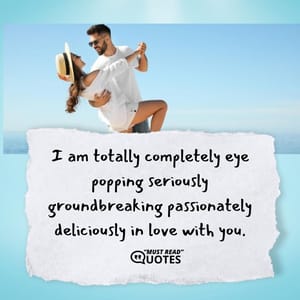 I am totally completely eye popping seriously groundbreaking passionately deliciously in love with you.