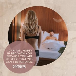I can fall madly in bed with you because you are so sexy, that you can’t be ignored.