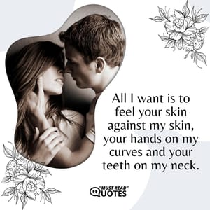 All I want is to feel your skin against my skin, your hands on my curves and your teeth on my neck.