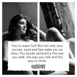 You’re super hot! But not only your curves, eyes and lips make you so sexy. You exude sensuality the way you walk, the way you talk and the way to think.
