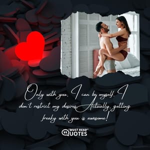 Only with you, I can be myself. I don’t restrict my desires. Actually, getting freaky with you is awesome!