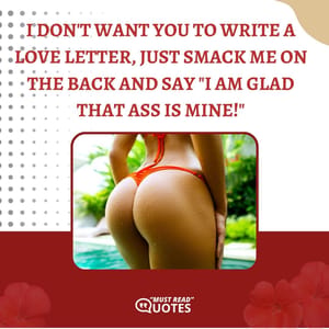 I don't want you to write a love letter, just smack me on the back and say "I am glad that ass is mine!"