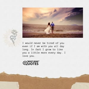 I would never be tired of you even if I am with you all day long. In fact I grow to like you a little more every day. I love you.