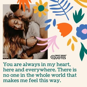 You are always in my heart, here and everywhere. There is no one in the whole world that makes me feel this way.