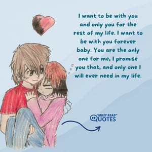 I want to be with you and only you for the rest of my life. I want to be with you forever baby. You are the only one for me, I promise you that, and only one I will ever need in my life.