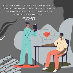 Even a doctor would be baffled at how my heart conveniently decides to beat faster or slower – depending on whether I’m thinking about you or not.