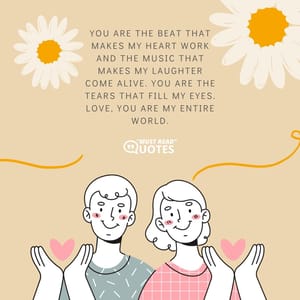 You are the beat that makes my heart work and the music that makes my laughter come alive. You are the tears that fill my eyes. Love, you are my entire world.