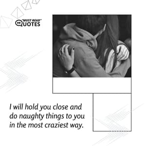 I will hold you close and do naughty things to you in the most craziest way.