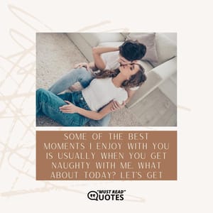 Some of the best moments I enjoy with you is usually when you get naughty with me. What about today? Let’s get naughty together!