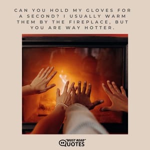 Can you hold my gloves for a second? I usually warm them by the fireplace, but you are way hotter.