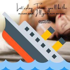 Let’s play Titanic, you’ll be the ocean and I’ll go down on you.