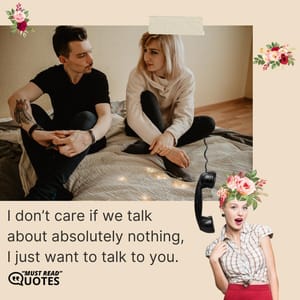 I don’t care if we talk about absolutely nothing, I just want to talk to you.