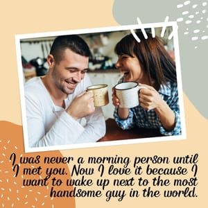 I was never a morning person until I met you. Now I love it because I want to wake up next to the most handsome guy in the world.