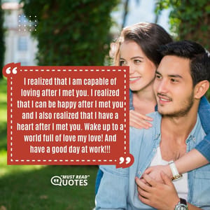 I realized that I am capable of loving after I met you. I realized that I can be happy after I met you and I also realized that I have a heart after I met you. Wake up to a world full of love my love! And have a good day at work!!!
