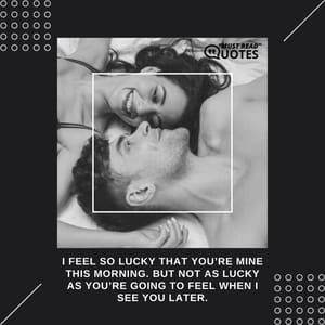 I feel so lucky that you’re mine this morning. But not as lucky as you’re going to feel when I see you later.