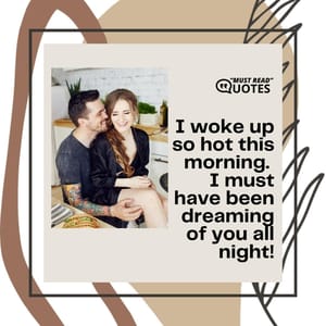 I woke up so hot this morning. I must have been dreaming of you all night!
