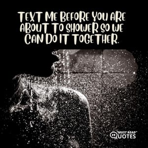 Text me before you are about to shower so we can do it together.