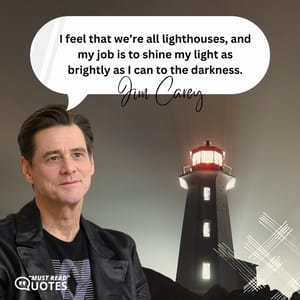 I feel that we’re all lighthouses, and my job is to shine my light as brightly as I can to the darkness.