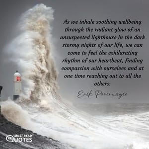 As we inhale soothing wellbeing through the radiant glow of an unsuspected lighthouse in the dark stormy nights of our life, we can come to feel the exhilarating rhythm of our heartbeat, finding compassion with ourselves and at one time reaching out to all the others.