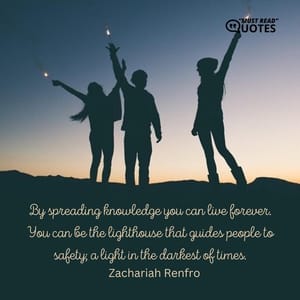 By spreading knowledge you can live forever. You can be the lighthouse that guides people to safety; a light in the darkest of times.