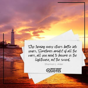 Stop turning every others battle into yours. Sometimes amidst of all the wars, all you need to become is the lighthouse, not the sword.
